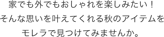 家でも外でもおしゃれを楽しみたい！そんな思いを叶えてくれる秋のアイテムをモレラで見つけてみませんか。