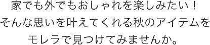 家でも外でもおしゃれを楽しみたい！そんな思いを叶えてくれる秋のアイテムをモレラで見つけてみませんか。