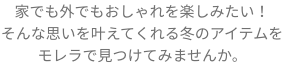 家でも外でもおしゃれを楽しみたい！そんな思いを叶えてくれる冬のアイテムをモレラで見つけてみませんか。